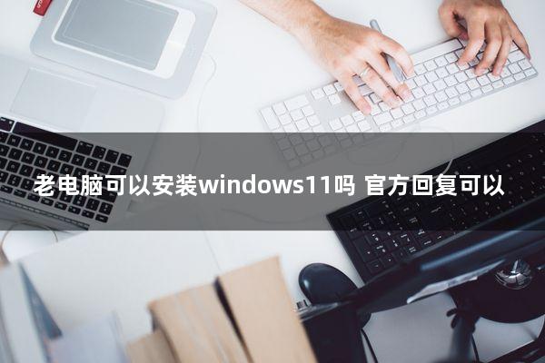 老电脑可以安装windows11吗？官方回复可以！